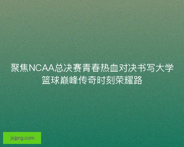 聚焦NCAA总决赛青春热血对决书写大学篮球巅峰传奇时刻荣耀路