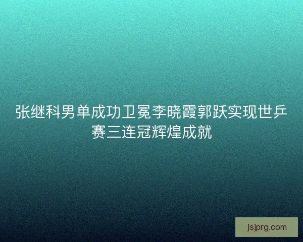 张继科男单成功卫冕李晓霞郭跃实现世乒赛三连冠辉煌成就