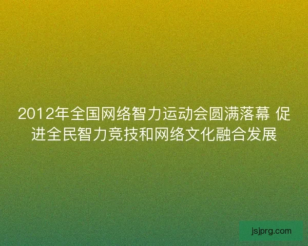 2012年全国网络智力运动会圆满落幕 促进全民智力竞技和网络文化融合发展
