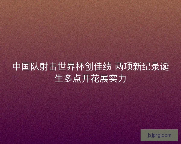 中国队射击世界杯创佳绩 两项新纪录诞生多点开花展实力