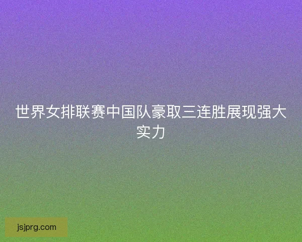 世界女排联赛中国队豪取三连胜展现强大实力