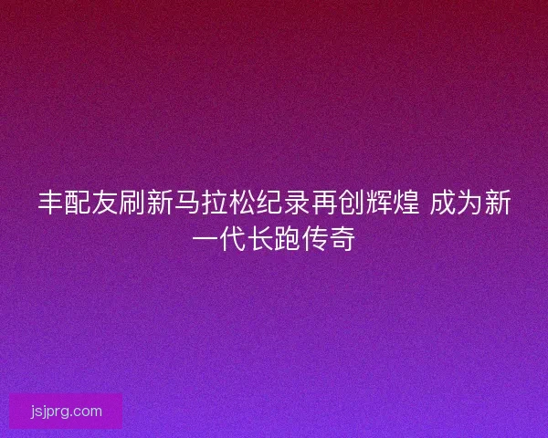 丰配友刷新马拉松纪录再创辉煌 成为新一代长跑传奇