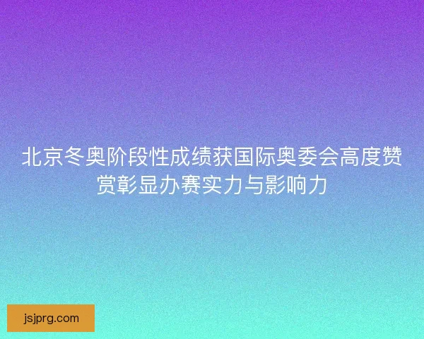 北京冬奥阶段性成绩获国际奥委会高度赞赏彰显办赛实力与影响力