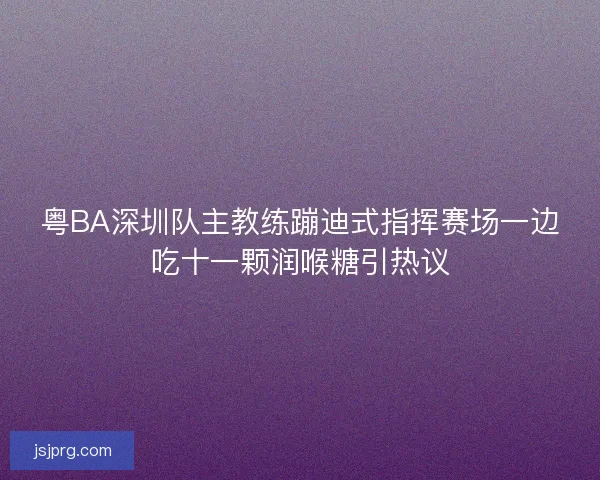 粤BA深圳队主教练蹦迪式指挥赛场一边吃十一颗润喉糖引热议