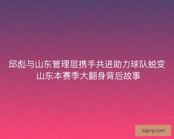 邱彪与山东管理层携手共进助力球队蜕变 山东本赛季大翻身背后故事